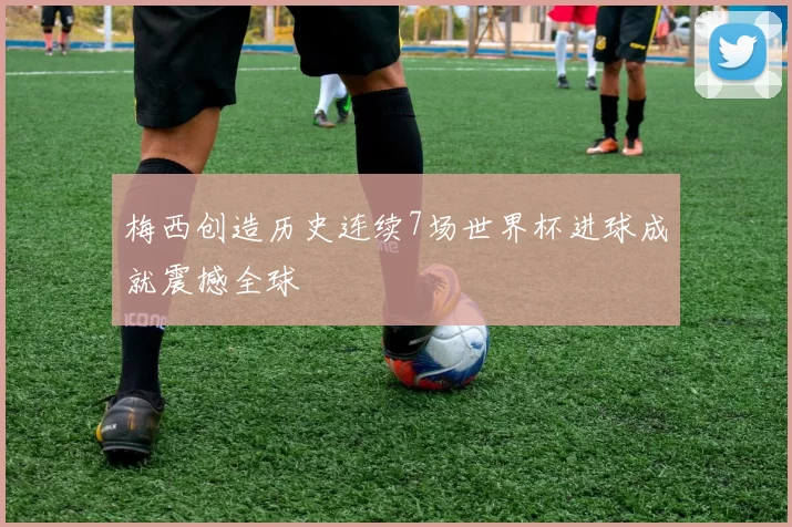 梅西创造历史连续7场世界杯进球成就震撼全球
